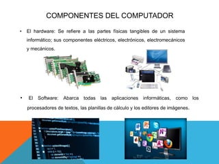 COMPONENTES DEL COMPUTADOR
• El hardware: Se refiere a las partes físicas tangibles de un sistema
informático; sus componentes eléctricos, electrónicos, electromecánicos
y mecánicos.
• El Software: Abarca todas las aplicaciones informáticas, como los
procesadores de textos, las planillas de cálculo y los editores de imágenes.
 