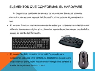 ELEMENTOS QUE CONFORMAN EL HARDWARE
1- Dispositivos periféricos de entrada de información: Son todos aquellos
elementos usados para ingresar la información al computador. Alguno de estos
son:
• El teclado: Funciona mediante una serie de teclas que contienen todas las letras del
alfabeto, los números dígitos y los diferentes signos de puntuación por medio de los
cuales se escribe la información.
• El mouse: También conocido como “ratón” es usado para
seleccionar opciones en la pantalla. Al desplazar el mouse sobre
una superficie plana, dicho movimiento se refleja en la pantalla a
través de un puntero, flecha o cursor.
 