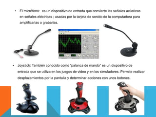 • El micrófono: es un dispositivo de entrada que convierte las señales acústicas
en señales eléctricas ; usadas por la tarjeta de sonido de la computadora para
amplificarlas o grabarlas.
• Joystick: También conocido como “palanca de mando” es un dispositivo de
entrada que se utiliza en los juegos de video y en los simuladores. Permite realizar
desplazamientos por la pantalla y determinar acciones con unos botones.
 