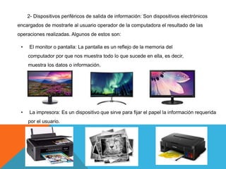2- Dispositivos periféricos de salida de información: Son dispositivos electrónicos
encargados de mostrarle al usuario operador de la computadora el resultado de las
operaciones realizadas. Algunos de estos son:
• El monitor o pantalla: La pantalla es un reflejo de la memoria del
computador por que nos muestra todo lo que sucede en ella, es decir,
muestra los datos o información.
• La impresora: Es un dispositivo que sirve para fijar el papel la información requerida
por el usuario.
 