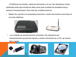 3-Periféricos de entrada y salida de información a la vez: Son dispositivos mixtos,
destinados tanto para entrada de datos como para la salidas de resultados hacia y
desde el microprocesador. Entre este tipo unidades tenemos:
• Módem fax, permite a la computadora transmitir y recibir documentos como faxes en
una línea telefónica
• Las unidades de almacenamiento removibles: Son dispositivos de
almacenamiento que permite ingresar y extraer información de un PC, de manera
fácil y rápida.
 