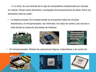 4- La torre: es una variante de la caja de computadora caracterizada por situarse
en vertical. Posee varios elementos encargados del procesamiento de datos. Entre sus
elementos internos están:
• La tarjeta principal: Es la tarjeta donde se encuentran todos los circuitos
electrónicos, el microprocesador, las memorias, los chips de control y las ranuras o
slots donde se inserta la otra tarjeta de interface.
• El microprocesador: Realiza las operaciones lógicas, matemáticas y de control de
la computadora.
 