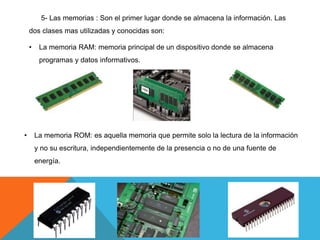 5- Las memorias : Son el primer lugar donde se almacena la información. Las
dos clases mas utilizadas y conocidas son:
• La memoria RAM: memoria principal de un dispositivo donde se almacena
programas y datos informativos.
• La memoria ROM: es aquella memoria que permite solo la lectura de la información
y no su escritura, independientemente de la presencia o no de una fuente de
energía.
 