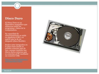 Disco Duro
 El Disco Duro es un
 dispositivo magnético que
 almacena todos los
 programas y datos de la
 computadora.
 Su capacidad de
 almacenamiento se mide
 en gigabytes (GB) y es
 mayor que la de un
 disquete (disco flexible).
 Suelen estar integrados en
 la placa base donde se
 pueden conectar más de
 uno, aunque también hay
 discos duros externos que
 se conectan al PC mediante
 un conector USB.
 http://www.masadelante.c
 om/faqs/disco-duro



Sección 8
 