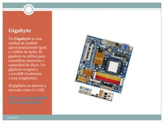 Gigabyte
 Un Gigabyte es una
 unidad de medida
 aproximadamente igual
 a 1 billón de bytes. El
 gigabyte se utiliza para
 cuantificar memoria o
 capacidad de disco. Un
 gigabyte es igual a
 1,000MB (realmente
 1.024 megabytes).

 El gigabyte se abrevia a
 menudo como G o GB.

 http://www.masadelant
 e.com/faqs/gigabyte



Sección 8
 
