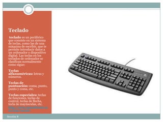 Teclado
  teclado es un periférico
 que consiste en un sistema
 de teclas, como las de una
 máquina de escribir, que te
 permite introducir datos a
 un ordenador o dispositivo
 digital. Las teclas en los
 teclados de ordenador se
 clasifican normalmente
 como sigue:
 Teclas
 alfanuméricas: letras y
 números.
 Teclas de
 puntuación: coma, punto,
 punto y coma, etc.
 Teclas especiales: teclas
 de funciones, teclas de
 control, teclas de flecha,
 tecla de mayúsculas, etc.
 http://www.masadelante.co
 m/faqs/teclado
Sección 8
 