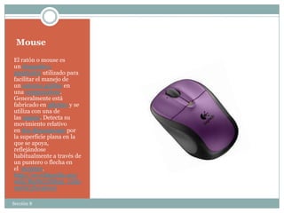 Mouse
El ratón o mouse es
un dispositivo
apuntador utilizado para
facilitar el manejo de
un entorno gráfico en
una computadora.
Generalmente está
fabricado en plástico y se
utiliza con una de
las manos. Detecta su
movimiento relativo
en dos dimensiones por
la superficie plana en la
que se apoya,
reflejándose
habitualmente a través de
un puntero o flecha en
el monitor.
http://es.wikipedia.org/
wiki/Rat%C3%B3n_(info
rm%C3%A1tica)

Sección 8
 
