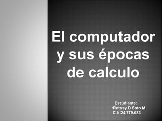 El computador
y sus épocas
de calculo
Estudiante:
•Rotssy D Soto M
C.I: 24.779.083
 