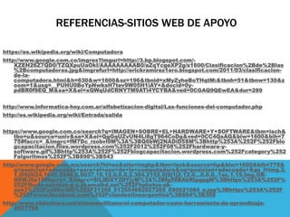 REFERENCIAS-SITIOS WEB DE APOYO
https://es.wikipedia.org/wiki/Computadora
http://www.google.com.co/imgres?imgurl=http://3.bp.blogspot.com/-
XZEH26Z7QD0/TZQXpuUaOkI/AAAAAAAAAB0/aZqYcgeXP2g/s1600/Clasificacion%2Bde%2Blas
%2Bcomputadoras.jpg&imgrefurl=http://erickramirez1ero.blogspot.com/2011/03/clasificacion-
de-la-
computadora.html&h=630&w=1600&sz=196&tbnid=xMyZyheBoTHqtM:&tbnh=51&tbnw=130&z
oom=1&usg=__PUHU0BoYpNwksH7tev9W05H1iAY=&docid=0y-
pdBR0f9EQ_M&sa=X&ei=xQWqUdCRNY7M9ATi4YCYBA&ved=0CGAQ9QEwEA&dur=289
http://www.informatica-hoy.com.ar/alfabetizacion-digital/Las-funciones-del-computador.php
http://es.wikipedia.org/wiki/Entrada/salida
https://www.google.com.co/search?q=IMAGEN+SOBRE+EL+HARDWARE+Y+SOFTWARE&tbm=isch&
tbo=u&source=univ&sa=X&ei=QgGqUZvUN4Li8gT964CoDg&ved=0CC4QsAQ&biw=1600&bih=7
75#facrc=_&imgrc=fM7Dc_rzobvl9M%3A%3BQ6bWj2NADiD5SM%3Bhttp%253A%252F%252Fblo
gcapacitacion.files.wordpress.com%252F2012%252F08%252Fhardware-y-
software.gif%3Bhttp%253A%252F%252Fblogcapacitacion.wordpress.com%252Fcategory%252
Falgoritmos%252F%3B898%3B543
http://www.google.com.mx/search?hl=es&site=imghp&tbm=isch&source=hp&biw=1600&bih=775&
q=posicion+adecuada+para+el+uso+de+la+computadora&oq=posicion+adecuada+&gs_l=img.3.
1.0l9j0i24.1845.5846.0.8037.18.12.0.6.6.2.364.2152.0j9j1j2.12.0...0.0.0..1ac.1.15.img.GR-
N8WJ6x18#facrc=_&imgrc=SiLlBlXY2DYjyM%3A%3Bfg59BAkRIpgpgM%3Bhttps%253A%252F%
252Ffbcdn-sphotos-g-a.akamaihd.net%252Fhphotos-ak-
ash3%252Fp480x480%252F21288_513554882027265_690521084_n.jpg%3Bhttps%253A%252F
%252Fwww.facebook.com%252Fclandestineargentina%3B604%3B309
http://www.slideshare.net/ximenawilliams/el-computador-como-herramienta-de-aprendizaje-
2657768
 