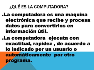 ¿QUÉ ES LA COMPUTADORA?
.La computadora es una maquina
electrónica que recibe y procesa
datos para convertirlos en
información útil.
.La computadora ejecuta con
exactitud, rapidez , de acuerdo a
lo indicado por un usuario o
automáticamente por otro
programa.
 