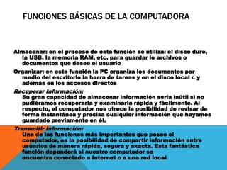 FUNCIONES BÁSICAS DE LA COMPUTADORA
Almacenar: en el proceso de esta función se utiliza: el disco duro,
la USB, la memoria RAM, etc. para guardar lo archivos o
documentos que desee el usuario
Organizar: en esta función la PC organiza los documentos por
medio del escritorio la barra de tareas y en el disco local c y
además en los accesos directos
Recuperar Información:
Su gran capacidad de almacenar información sería inútil si no
pudiéramos recuperarla y examinarla rápida y fácilmente. Al
respecto, el computador nos ofrece la posibilidad de revisar de
forma instantánea y precisa cualquier información que hayamos
guardado previamente en él.
Transmitir Información:
Una de las funciones más importantes que posee el
computador, es la posibilidad de compartir información entre
usuarios de manera rápida, segura y exacta. Esta fantástica
función dependerá si nuestro computador se
encuentra conectado a Internet o a una red local.
 