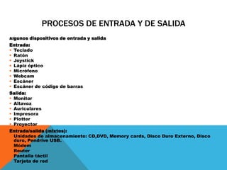 PROCESOS DE ENTRADA Y DE SALIDA
Algunos dispositivos de entrada y salida
Entrada:
 Teclado
 Ratón
 Joystick
 Lápiz óptico
 Micrófono
 Webcam
 Escáner
 Escáner de código de barras
Salida:
 Monitor
 Altavoz
 Auriculares
 Impresora
 Plotter
 Proyector
Entrada/salida (mixtos):
 Unidades de almacenamiento: CD,DVD, Memory cards, Disco Duro Externo, Disco
duro, Pendrive USB.
 Módem
 Router
 Pantalla táctil
 Tarjeta de red
 