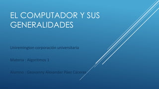 EL COMPUTADOR Y SUS
GENERALIDADES
Uniremington corporación universitaria
Materia : Algoritmos 1
Alumno : Geovanny Alexander Páez Cáceres
 