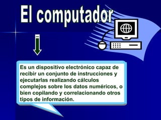 El computador Es un dispositivo electrónico capaz de recibir un conjunto de instrucciones y ejecutarlas realizando cálculos complejos sobre los datos numéricos, o bien copilando y correlacionando otros tipos de información.  