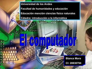 El computador  Universidad de los Andes Facultad de humanidades y educación  Educación mención ciencias físico naturales  Cátedra: introducción a la informática  Blanca Mora CI: 20830794  