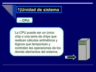 Unidad de sistema  –  CPU: La CPU puede ser un único  chip o una serie de chips que realizan cálculos aritméticos y lógicos que temporizan y controlan las operaciones de los demás elementos del sistema.  