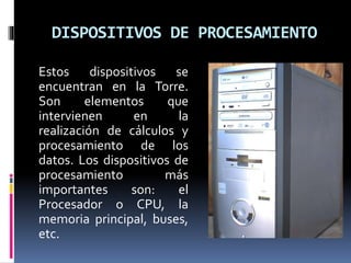 DISPOSITIVOS DE PROCESAMIENTO
Estos dispositivos se
encuentran en la Torre.
Son elementos que
intervienen en la
realización de cálculos y
procesamiento de los
datos. Los dispositivos de
procesamiento más
importantes son: el
Procesador o CPU, la
memoria principal, buses,
etc.
 