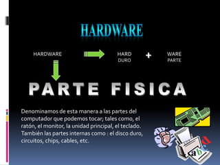 HARDWARE HARD
DURO
WARE
PARTE
+
Denominamos de esta manera a las partes del
computador que podemos tocar; tales como, el
ratón, el monitor, la unidad principal, el teclado.
También las partes internas como : el disco duro,
circuitos, chips, cables, etc.
 