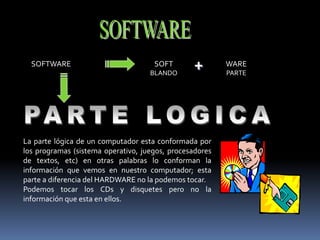 SOFTWARE SOFT
BLANDO
WARE
PARTE
+
La parte lógica de un computador esta conformada por
los programas (sistema operativo, juegos, procesadores
de textos, etc) en otras palabras lo conforman la
información que vemos en nuestro computador; esta
parte a diferencia del HARDWARE no la podemos tocar.
Podemos tocar los CDs y disquetes pero no la
información que esta en ellos.
 