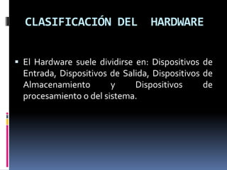 CLASIFICACIÓN DEL HARDWARE
 El Hardware suele dividirse en: Dispositivos de
Entrada, Dispositivos de Salida, Dispositivos de
Almacenamiento y Dispositivos de
procesamiento o del sistema.
 