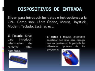 DISPOSITIVOS DE ENTRADA
Sirven para introducir los datos e instrucciones a la
CPU. Como son: Lápiz Óptico, Mouse, Joystick,
Modem,Teclado, Escáner, ect.
El Ratón o Mouse. dispositivo
señalador que sirve para escoger
con un puntero en la pantalla las
diferentes opciones de los
programas
El Teclado. Sirve
para introducir
información de
carácter alfa-
numérico.
 