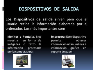 DISPOSITIVOS DE SALIDA
Los Dispositivos de salida sirven para que el
usuario reciba la información elaborada por el
ordenador. Los más importantes son:
Monitor o Pantalla. Nos
muestra en forma de
imágenes o texto la
información procesada
por la computadora.
Impresora: Este dispositivo
permite obtener
información alfanumérica e
información gráfica en
soporte de papel.
 