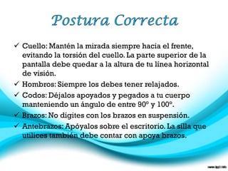  Cuello: Mantén la mirada siempre hacia el frente,
evitando la torsión del cuello. La parte superior de la
pantalla debe quedar a la altura de tu línea horizontal
de visión.
 Hombros: Siempre los debes tener relajados.
 Codos: Déjalos apoyados y pegados a tu cuerpo
manteniendo un ángulo de entre 90° y 100°.
 Brazos: No digites con los brazos en suspensión.
 Antebrazos: Apóyalos sobre el escritorio. La silla que
utilices también debe contar con apoya brazos.

 
