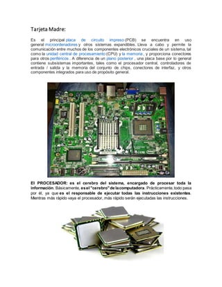 Tarjeta Madre:
Es el principal placa de circuito impreso (PCB) se encuentra en uso
general microordenadores y otros sistemas expandibles. Lleva a cabo y permite la
comunicación entre muchos de los componentes electrónicos cruciales de un sistema, tal
como la unidad central de procesamiento (CPU) y la memoria , y proporciona conectores
para otros periféricos . A diferencia de un plano posterior , una placa base por lo general
contiene subsistemas importantes, tales como el procesador central, controladores de
entrada / salida y la memoria del conjunto de chips, conectores de interfaz, y otros
componentes integrados para uso de propósito general.
El PROCESADOR: es el cerebro del sistema, encargado de procesar toda la
información. Básicamente, esel "cerebro"de lacomputadora. Prácticamente,todo pasa
por él, ya que es el responsable de ejecutar todas las instrucciones existentes.
Mientras más rápido vaya el procesador, más rápido serán ejecutadas las instrucciones.
 