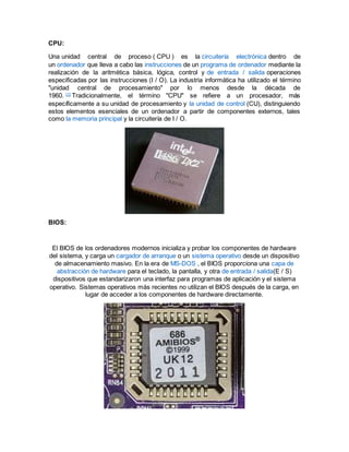 CPU:
Una unidad central de proceso ( CPU ) es la circuitería electrónica dentro de
un ordenador que lleva a cabo las instrucciones de un programa de ordenador mediante la
realización de la aritmética básica, lógica, control y de entrada / salida operaciones
especificadas por las instrucciones (I / O). La industria informática ha utilizado el término
"unidad central de procesamiento" por lo menos desde la década de
1960. [1]
Tradicionalmente, el término "CPU" se refiere a un procesador, más
específicamente a su unidad de procesamiento y la unidad de control (CU), distinguiendo
estos elementos esenciales de un ordenador a partir de componentes externos, tales
como la memoria principal y la circuitería de I / O.
BIOS:
El BIOS de los ordenadores modernos inicializa y probar los componentes de hardware
del sistema, y carga un cargador de arranque o un sistema operativo desde un dispositivo
de almacenamiento masivo. En la era de MS-DOS , el BIOS proporciona una capa de
abstracción de hardware para el teclado, la pantalla, y otra de entrada / salida(E / S)
dispositivos que estandarizaron una interfaz para programas de aplicación y el sistema
operativo. Sistemas operativos más recientes no utilizan el BIOS después de la carga, en
lugar de acceder a los componentes de hardware directamente.
 