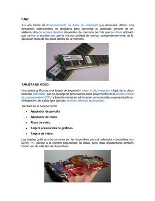 RAM:
Es una forma de almacenamiento de datos de ordenador que almacena utilizan con
frecuencia instrucciones de programa para aumentar la velocidad general de un
sistema. Una de acceso aleatorio dispositivo de memoria permite que los datos artículos
que se leen o escriben en casi la misma cantidad de tiempo, independientemente de la
ubicación física de los datos dentro de la memoria.
TARJETA DE VIDEO:
Una tarjeta gráfica es una tarjeta de expansión o un circuito integrado (chip), de la placa
base del ordenador, que se encarga de procesarlos datos provenientes de la unidad central
de procesamiento (CPU) y transformarlos en información comprensible y representable en
el dispositivo de salida (por ejemplo: monitor, televisor o proyector).
También se le conoce como:
 Adaptador de pantalla
 Adaptador de vídeo
 Placa de vídeo
 Tarjeta aceleradora de gráficos
 Tarjeta de vídeo
Las tarjetas gráficas más comunes son las disponibles para el ordenador compatibles con
la IBM PC, debido a la enorme popularidad de estas, pero otras arquitecturas también
hacen uso de este tipo de dispositivos.
 