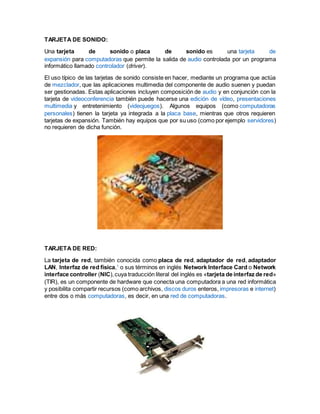 TARJETA DE SONIDO:
Una tarjeta de sonido o placa de sonido es una tarjeta de
expansión para computadoras que permite la salida de audio controlada por un programa
informático llamado controlador (driver).
El uso típico de las tarjetas de sonido consiste en hacer, mediante un programa que actúa
de mezclador, que las aplicaciones multimedia del componente de audio suenen y puedan
ser gestionadas. Estas aplicaciones incluyen composición de audio y en conjunción con la
tarjeta de videoconferencia también puede hacerse una edición de vídeo, presentaciones
multimedia y entretenimiento (videojuegos). Algunos equipos (como computadoras
personales) tienen la tarjeta ya integrada a la placa base, mientras que otros requieren
tarjetas de expansión. También hay equipos que por su uso (como por ejemplo servidores)
no requieren de dicha función.
TARJETA DE RED:
La tarjeta de red, también conocida como placa de red, adaptador de red, adaptador
LAN, Interfaz de red física,1
o sus términos en inglés Network Interface Card o Network
interface controller (NIC),cuya traducción literal del inglés es «tarjeta de interfaz de red»
(TIR), es un componente de hardware que conecta una computadora a una red informática
y posibilita compartir recursos (como archivos, discos duros enteros, impresoras e internet)
entre dos o más computadoras, es decir, en una red de computadoras.
 