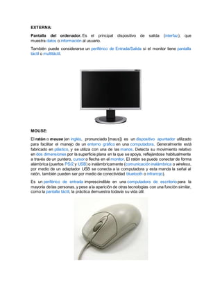 EXTERNA:
Pantalla del ordenador. Es el principal dispositivo de salida (interfaz), que
muestra datos o información al usuario.
También puede considerarse un periférico de Entrada/Salida si el monitor tiene pantalla
táctil o multitáctil.
MOUSE:
El ratón o mouse (en inglés, pronunciado [maʊs]) es un dispositivo apuntador utilizado
para facilitar el manejo de un entorno gráfico en una computadora. Generalmente está
fabricado en plástico, y se utiliza con una de las manos. Detecta su movimiento relativo
en dos dimensiones por la superficie plana en la que se apoya, reflejándose habitualmente
a través de un puntero, cursor o flecha en el monitor. El ratón se puede conectar de forma
alámbrica (puertos PS/2 y USB) o inalámbricamente (comunicación inalámbrica o wireless,
por medio de un adaptador USB se conecta a la computadora y esta manda la señal al
ratón, también pueden ser por medio de conectividad bluetooth o infrarrojo).
Es un periférico de entrada imprescindible en una computadora de escritorio para la
mayoría de las personas, y pese a la aparición de otras tecnologías con una función similar,
como la pantalla táctil, la práctica demuestra todavía su vida útil.
 