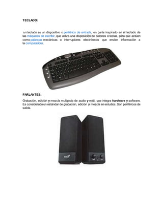 TECLADO:
un teclado es un dispositivo o periférico de entrada, en parte inspirado en el teclado de
las máquinas de escribir, que utiliza una disposición de botones o teclas, para que actúen
como palancas mecánicas o interruptores electrónicos que envían información a
la computadora.
PARLANTES:
Grabación, edición y mezcla multipista de audio y midi, que integra hardware y software.
Es considerado un estándar de grabación, edición y mezcla en estudios. Son periféricos de
salida.
 