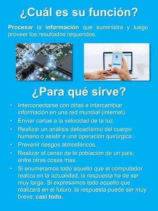 ¿Cuál es su función?
Procesar la información que suministra y luego
proveer los resultados requeridos.
¿Para qué sirve?
• Interconectarse con otras e intercambiar
información en una red mundial (internet).
• Enviar cartas a la velocidad de la luz.
• Realizar un análisis delicadísimo del cuerpo
humano o asistir a una operación quirúrgica.
• Prevenir riesgos atmosféricos.
• Realizar el censo de la población de un país,
entre otras cosas mas.
• Si enumeramos todo aquello que el computador
realiza en la actualidad, la respuesta ha de ser
muy larga. Si expresamos todo aquello que
realizará en el futuro, la respuesta puede ser muy
breve: casi todo.
 