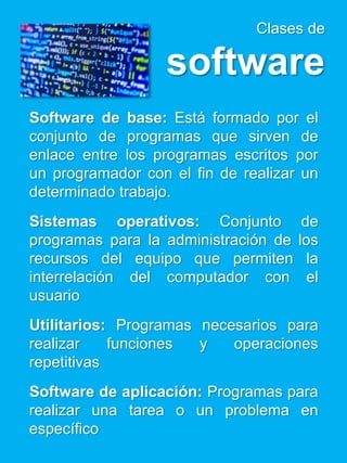 Clases de
software
Software de base: Está formado por el
conjunto de programas que sirven de
enlace entre los programas escritos por
un programador con el fin de realizar un
determinado trabajo.
Sistemas operativos: Conjunto de
programas para la administración de los
recursos del equipo que permiten la
interrelación del computador con el
usuario
Utilitarios: Programas necesarios para
realizar funciones y operaciones
repetitivas
Software de aplicación: Programas para
realizar una tarea o un problema en
específico
 