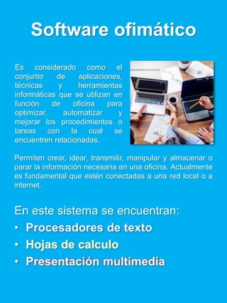 Software ofimático
Permiten crear, idear, transmitir, manipular y almacenar o
parar la información necesaria en una oficina. Actualmente
es fundamental que estén conectadas a una red local o a
internet.
En este sistema se encuentran:
• Procesadores de texto
• Hojas de calculo
• Presentación multimedia
Es considerado como el
conjunto de aplicaciones,
técnicas y herramientas
informáticas que se utilizan en
función de oficina para
optimizar, automatizar y
mejorar los procedimientos o
tareas con la cual se
encuentren relacionadas.
 
