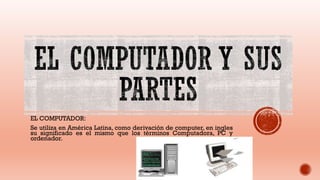 EL COMPUTADOR:
Se utiliza en América Latina, como derivación de computer, en ingles
su significado es el mismo que los términos Computadora, PC y
ordenador.
 