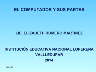 EL COMPUTADOR Y SUS PARTES
LIC. ELIZABETH ROMERO MARTINEZ
INSTITUCIÒN EDUCATIVA NACIONAL LOPERENA
VALLLEDUPAR
2014
24/07/16 1
 