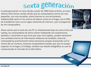 la sexta generación se viene dando a partir de 1990 hasta la fecha, en estos
ultimos años hemos venido viendo que las computadoras ahora son mas
pequeñas, son mas versatiles, ahora internet es una herramienta
indispensable tanto en los centros de labores como en el hogar, casi el 90%
de la población hace uso en algun momento de internet, y por consiguiente
de una computadora.
Ahora vemos que el costo de una PC es relativamente bajo asi como el de una
Laptop, las computadoras de ahora vienen trabajando con arquitecturas
paralelas / vectoriales lo que hace que sean muy rapidas, pueden almacenar
una cantidad enorme de informacion hablamos de terabites, ahora las
computadoras practicamente toman decisiones propias alcanzando casi la
misma del ser humano, tenemos computadoras tactiles que casi no ocupan
espacion en el hogar y el trabajo, tambien con diseño holográfico, lo cual ha
revolucionado el mercado de la informática.
 