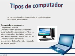 Las computadoras la podemos distinguir de distintos tipos
siendo estos los siguientes:
Computadoras personales:
Computadora personal
Una computadora personal u ordenador
personal, también conocida como PC es una
microcomputadora diseñada en principio
para ser usada por una sola persona a la vez
Una computadora personal es
generalmente de tamaño medio y es usado
por un solo usuario
 