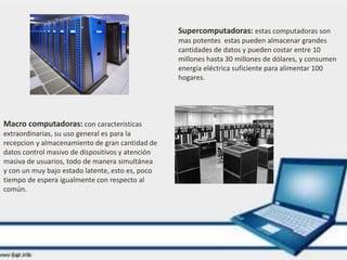 Supercomputadoras: estas computadoras son
mas potentes estas pueden almacenar grandes
cantidades de datos y pueden costar entre 10
millones hasta 30 millones de dólares, y consumen
energía eléctrica suficiente para alimentar 100
hogares.
Macro computadoras: con características
extraordinarias, su uso general es para la
recepcion y almacenamiento de gran cantidad de
datos control masivo de dispositivos y atención
masiva de usuarios, todo de manera simultánea
y con un muy bajo estado latente, esto es, poco
tiempo de espera igualmente con respecto al
común.
 