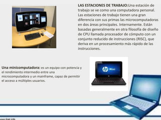 Una minicomputadora: es un equipo con potencia y
el rendimiento intermedio entre una
microcomputadora y un mainframe, capaz de permitir
el acceso a múltiples usuarios.
LAS ESTACIONES DE TRABAJO:Una estación de
trabajo se ve como una computadora personal.
Las estaciones de trabajo tienen una gran
diferencia con sus primas las microcomputadoras
en dos áreas principales. Internamente. Están
basadas generalmente en otra filosofía de diseño
de CPU llamada procesador de cómputo con un
conjunto reducido de instrucciones (RISC), que
deriva en un procesamiento más rápido de las
instrucciones.
 