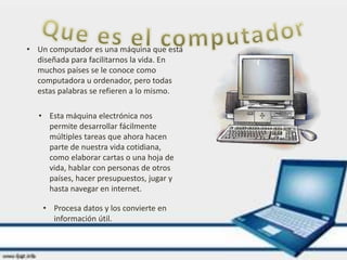 • Un computador es una máquina que está
diseñada para facilitarnos la vida. En
muchos países se le conoce como
computadora u ordenador, pero todas
estas palabras se refieren a lo mismo.
• Esta máquina electrónica nos
permite desarrollar fácilmente
múltiples tareas que ahora hacen
parte de nuestra vida cotidiana,
como elaborar cartas o una hoja de
vida, hablar con personas de otros
países, hacer presupuestos, jugar y
hasta navegar en internet.
• Procesa datos y los convierte en
información útil.
 