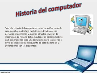 Sobre la historia del computador no se especifica quien lo
creo pues fue un trabajo evolutivo en donde muchas
personas intervinieron y muchas otras les sirvieron de
inspiración. La historia del computador es posible dividirse
en 6 generaciones cada una complementario la anterior y
sirvió de inspiración a la siguiente de esta manera las 6
generaciones son las siguientes:
 