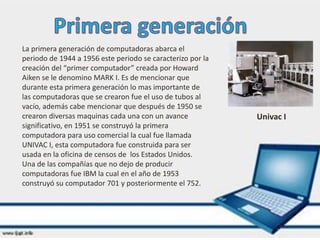 La primera generación de computadoras abarca el
periodo de 1944 a 1956 este periodo se caracterizo por la
creación del “primer computador” creada por Howard
Aiken se le denomino MARK I. Es de mencionar que
durante esta primera generación lo mas importante de
las computadoras que se crearon fue el uso de tubos al
vacío, además cabe mencionar que después de 1950 se
crearon diversas maquinas cada una con un avance
significativo, en 1951 se construyó la primera
computadora para uso comercial la cual fue llamada
UNIVAC I, esta computadora fue construida para ser
usada en la oficina de censos de los Estados Unidos.
Una de las compañías que no dejo de producir
computadoras fue IBM la cual en el año de 1953
construyó su computador 701 y posteriormente el 752.
Univac I
 