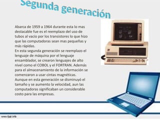 Abarca de 1959 a 1964 durante esta lo mas
destacable fue es el reemplazo del uso de
tubos al vacío por los transistores lo que hizo
que las computadoras sean mas pequeñas y
más rápidas.
En esta segunda generación se reemplazo el
lenguaje de máquina por el lenguaje
ensamblador, se crearon lenguajes de alto
nivel como el COBOL y el FORTRAN. Además
para el almacenamiento de la información se
comenzaron a usar cintas magnéticas.
Aunque en esta generación se disminuyó el
tamaño y se aumento la velocidad, aun las
computadoras significaban un considerable
costo para las empresas.
 