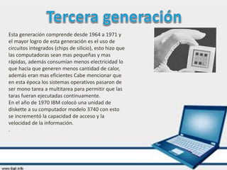 Esta generación comprende desde 1964 a 1971 y
el mayor logro de esta generación es el uso de
circuitos integrados (chips de silicio), esto hizo que
las computadoras sean mas pequeñas y mas
rápidas, además consumían menos electricidad lo
que hacia que generen menos cantidad de calor,
además eran mas eficientes Cabe mencionar que
en esta época los sistemas operativos pasaron de
ser mono tarea a multitarea para permitir que las
taras fueran ejecutadas continuamente.
En el año de 1970 IBM colocó una unidad de
diskette a su computador modelo 3740 con esto
se incrementó la capacidad de acceso y la
velocidad de la información.
.
 