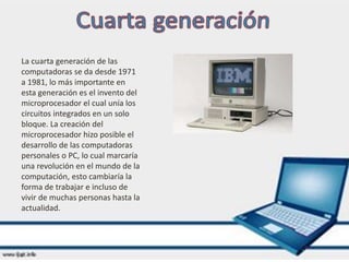 La cuarta generación de las
computadoras se da desde 1971
a 1981, lo más importante en
esta generación es el invento del
microprocesador el cual unía los
circuitos integrados en un solo
bloque. La creación del
microprocesador hizo posible el
desarrollo de las computadoras
personales o PC, lo cual marcaría
una revolución en el mundo de la
computación, esto cambiaría la
forma de trabajar e incluso de
vivir de muchas personas hasta la
actualidad.
 