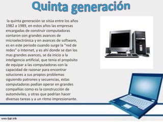 la quinta generación se sitúa entre los años
1982 a 1989, en estos años las empresas
encargadas de construir computadoras
contaron con grandes avances de
microelectrónica y en avances de software,
es en este periodo cuando surge la "red de
redes" o Internet, y es ahí donde se dan los
mas grandes avances, se da inicio a la
inteligencia artificial, que tenia el propósito
de equipar a las computadoras con la
capacidad de razonar para encontrar
soluciones a sus propios problemas
siguiendo patrones y secuencias, estas
computadoras podían operar en grandes
compañías como es la construcción de
automóviles, y otras que podrían hacer
diversas tareas y a un ritmo impresionante.
 