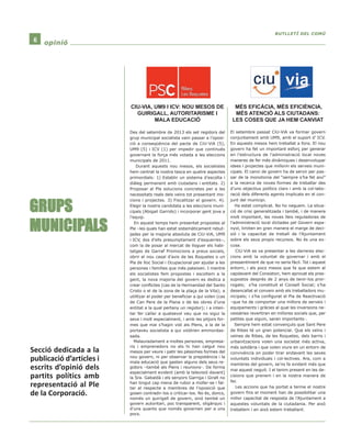 6 ooppiinniióó 
GRUPS 
MUNICIPALS 
Des del setembre de 2013 els set regidors del 
grup municipal socialista vam passar a l’oposi-ció 
a conseqüència del pacte de CiU-ViA (5), 
UM9 (5) i ICV (1) per impedir que continués 
governant la força més votada a les eleccions 
municipals de 2011. 
Durant aquests nou mesos, els socialistes 
hem centrat la nostra tasca en quatre aspectes 
primordials: 1) Establir un sistema d’escolta i 
diàleg permanent amb ciutadans i entitats. 2) 
Proposar al Ple solucions concretes per a les 
necessitats reals dels veïns tot presentant mo-cions 
i projectes. 3) Fiscalitzar el govern. 4). 
Elegir la nostra candidata a les eleccions muni-cipals 
(Abigail Garrido) i incorporar gent jove a 
l’equip. 
En aquest temps hem presentat propostes al 
Ple –les quals han estat sistemàticament rebut-jades 
per la majoria absoluta de CiU-ViA, UM9 
i ICV, dos d’ells presumptament d’esquerres–, 
com la de posar al mercat de lloguer els habi-tatges 
de Garraf Promocions a preus socials, 
obrir el nou casal d’avis de les Roquetes o un 
Pla de Xoc Social i Ocupacional per ajudar a les 
persones i famílies que més pateixen. I mentre 
els socialistes fem propostes i escoltem a la 
gent, la nova majoria del govern es dedica a 
crear conflictes (cas de la Hermandad del Santo 
Cristo o el de la zona de la plaça de la Vila); a 
utilitzar el poder per beneficiar a qui volen (cas 
de Can Pere de la Plana o de les obres d’una 
entitat a la qual pertany un regidor); i a inten-tar 
fer callar a qualsevol veu que no sigui la 
seva i molt especialment, i amb les pitjors for-mes 
que mai s’hagin vist als Plens, a la de la 
portaveu socialista a qui voldrien emmordas-sada. 
Malauradament a moltes persones, empresa-ris 
i emprenedors no els hi han calgut nou 
mesos per veure i patir les pèssimes formes del 
nou govern, ni per observar la prepotència i la 
mala educació que gasten alguns dels seus re-gidors 
–també als Plens i reunions-. De forma 
especialment evident (amb la televisió davant) 
la Sra. Gabaldà i els senyors Garriga i Giralt no 
han tingut cap mena de rubor a mofar-se i fal-tar 
al respecte a membres de l’oposició que 
gosen contradir-los o criticar-los. No és, doncs, 
només un guirigall de govern, sinó també un 
govern autoritari, poc transparent, oligàrquic i 
d’uns quants que només governen per a uns 
pocs. 
BBUUTTLLLLEETTÍÍ DDEELL CCOOMMÚÚ 
El setembre passat CiU-ViA va formar govern 
conjuntament amb UM9, amb el suport d’ ICV. 
En aquests mesos hem treballat a fons. El nou 
govern ha fet un important esforç per generar 
en l’estructura de l’administració local noves 
maneres de fer més dinàmiques i desenvolupar 
idees i projectes que millorin els serveis muni-cipals. 
El canvi de govern ha de servir per pas-sar 
de la monotonia del “sempre s’ha fet així” 
a la recerca de noves formes de treballar des 
d’uns objectius polítics clars i amb la col·labo-ració 
dels diferents agents implicats en el con-junt 
del municipi. 
Ha estat complicat. No ho neguem. La situa-ció 
de crisi generalitzada i també, i de manera 
molt important, les noves lleis reguladores de 
l’administració local dictades pel Govern espa-nyol, 
limiten en gran manera el marge de deci-sió 
i la capacitat de treball de l’Ajuntament 
sobre els seus propis recursos. No és una ex-cusa. 
CiU-ViA es va presentar a les darreres elec-cions 
amb la voluntat de governar i amb el 
pressentiment de que no seria fàcil. Tot i aquest 
entorn, i als pocs mesos que fa que estem al 
capdavant del Consistori, hem aprovat els pres-supostos 
després de 2 anys de tenir-los pror-rogats; 
s’ha constituït el Consell Social; s’ha 
desencallat el conveni amb els treballadors mu-nicipals; 
i s’ha configurat el Pla de Reactivació 
–que ha de comportar una millora de serveis i 
equipaments i gràcies al qual les inversions ne-cessàries 
revertiran en millores socials que, per 
petites que siguin, seran importants-. 
Sempre hem estat convençuts que Sant Pere 
de Ribes té un gran potencial. Que els veïns i 
veïnes de Ribes, de les Roquetes, dels barris i 
urbanitzacions volen una societat més activa, 
més solidària i que volen viure en un entorn de 
convivència on poder tirar endavant les seves 
voluntats individuals i col·lectives. Ara, com a 
membres del govern, se’ns fa evident més que 
mai aquest neguit. I el tenim present en les de-cisions 
que prenem i en la nostra manera de 
fer. 
Les accions que ha portat a terme el nostre 
govern fins el moment han de possibilitar una 
millor capacitat de resposta de l’Ajuntament a 
aquestes voluntats de la ciutadania. Per això 
treballem i en això estem treballant. 
CIU-VIA, UM9 I ICV: NOU MESOS DE 
GUIRIGALL, AUTORITARISME I 
MALA EDUCACIÓ 
MÉS EFICÀCIA, MÉS EFICIÈNCIA, 
MÉS ATENCIÓ ALS CIUTADANS: 
LES COSES QUE JA HEM CANVIAT 
Secció dedicada a la 
publicació d’articles i 
escrits d’opinió dels 
partits polítics amb 
representació al Ple 
de la Corporació. 
 